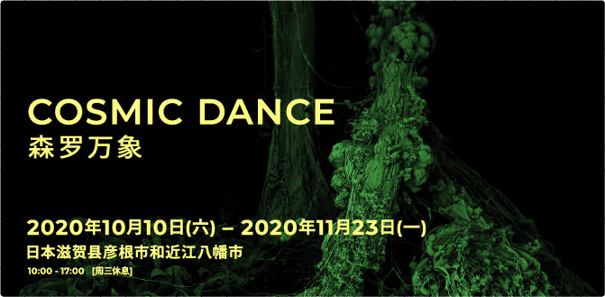 COSMIC DANCE 森羅万象 SHINRABANSHO Oct.10th, 2020 – Nov. 23rd, 2020 Hikone city and Omihachiman City, Shiga Prefecture, Japan 10:00 - 17:00   [close on Wednesdays]
