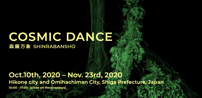COSMIC DANCE 森羅万象 SHINRABANSHO Oct.10th, 2020 – Nov. 23rd, 2020 Hikone city and Omihachiman City, Shiga Prefecture, Japan 10:00 - 17:00   [close on Wednesdays]