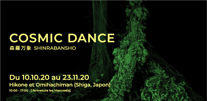 COSMIC DANCE 森羅万象 SHINRABANSHO Oct.10th, 2020 – Nov. 23rd, 2020 Hikone city and Omihachiman City, Shiga Prefecture, Japan 10:00 - 17:00   [close on Wednesdays]
