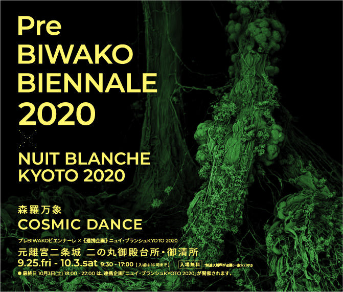 Pre BIWAKO BIENNALE 2020 × NUIT BLANCHE KYOTO 2020
        （プレBIWAKOビエンナーレ × 《連携企画》 ニュイ・ブランシュKYOTO 2020） 森羅万象〜COSMIC DANCE　 
        場所:元離宮二条城 二の丸御殿台所・御清所　2020.9.25.fri - 2020.10.3.sat 9:30 - 17:00  [ 入城は16時まで] 
        ● 最終日 10月3日(土) 18:00 - 22:00 は、連携企画「ニュイ・ブランシュKYOTO 2020」が開催されます。